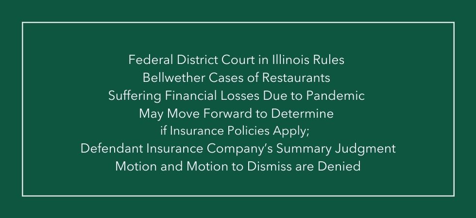 Federal District Court in Illinois Rules Bellwether Cases of Restaurants Suffering Financial Losses Due to Pandemic May Move Forward to Determine if Insurance Policies Apply;  Defendant Insurance Company’s Summary Judgment Motion and Motion to Dismiss are Denied