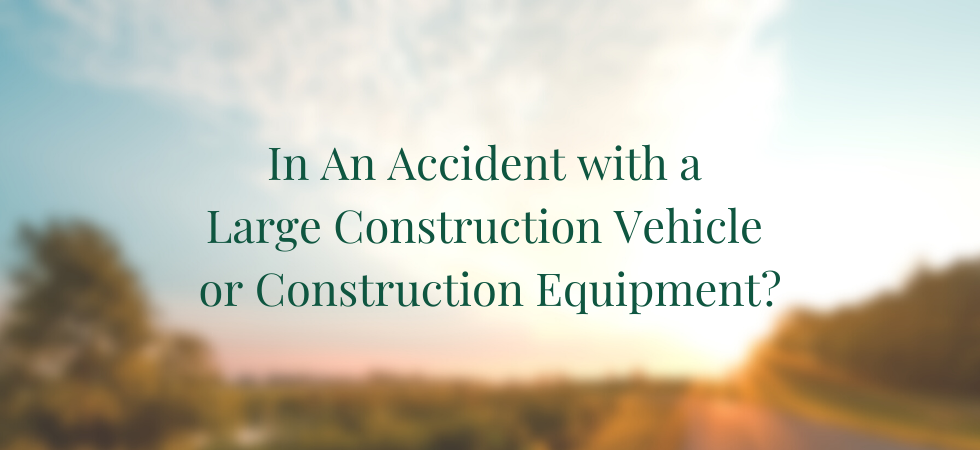 In an Accident with a Large Construction Vehicle or Construction Equipment?