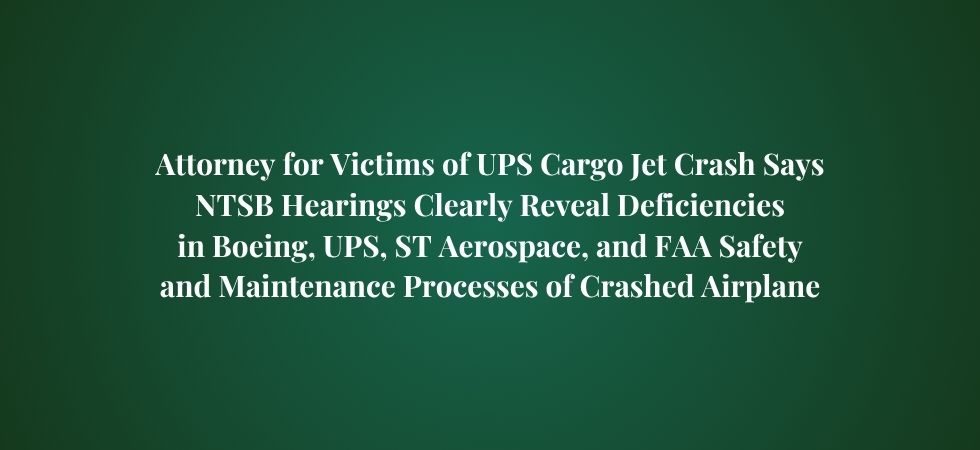 Attorney for Victims of UPS Cargo Jet Crash Says NTSB Hearings Clearly Reveal Deficiencies in Boeing, UPS, ST Aerospace, and FAA Safety and Maintenance Processes of Crashed Airplane